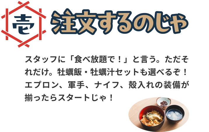 注文するのじゃ。スタッフに「食べ放題で！」と言う。ただそれだけ。牡蠣飯・牡蠣汁セットも選べるぞ！エプロン、軍手、ナイフ、殻入れの装備が揃ったらスタートじゃ！